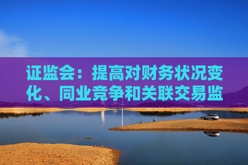 证监会：提高对财务状况变化、同业竞争和关联交易监管的包容度