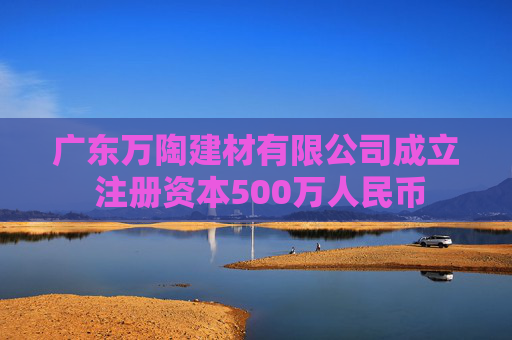 广东万陶建材有限公司成立 注册资本500万人民币