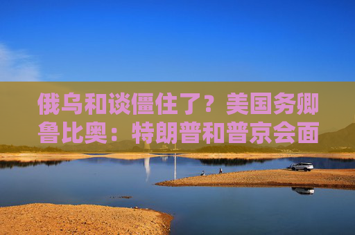 俄乌和谈僵住了？美国务卿鲁比奥：特朗普和普京会面是结束战争“唯一途径”！