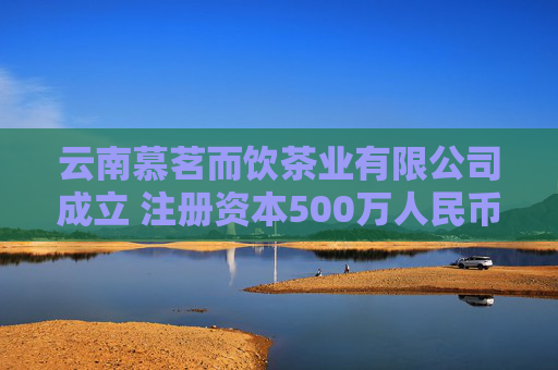 云南慕茗而饮茶业有限公司成立 注册资本500万人民币