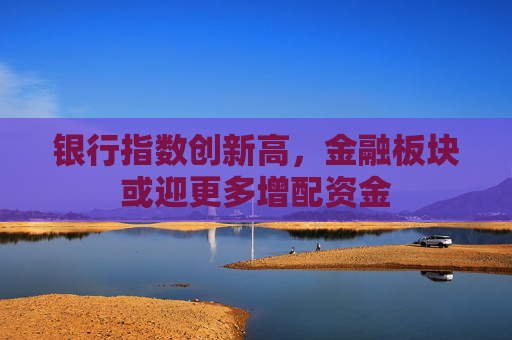 银行指数创新高，金融板块或迎更多增配资金