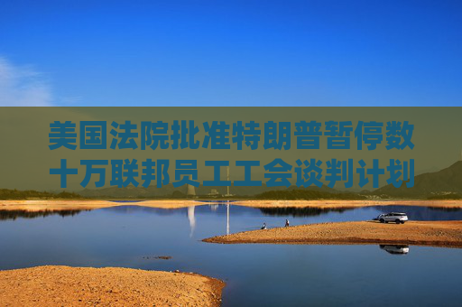 美国法院批准特朗普暂停数十万联邦员工工会谈判计划