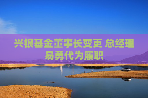 兴银基金董事长变更 总经理易勇代为履职  第1张