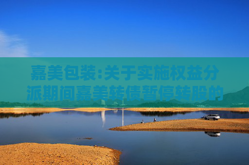嘉美包装:关于实施权益分派期间嘉美转债暂停转股的公告