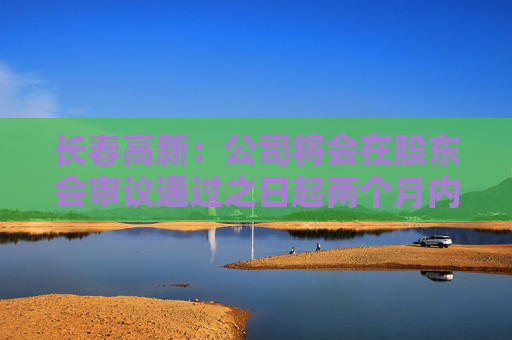 长春高新：公司将会在股东会审议通过之日起两个月内安排分红派息事宜