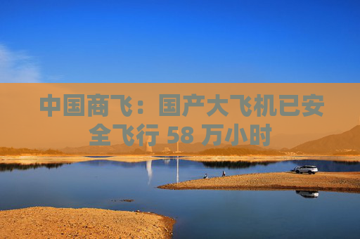 中国商飞：国产大飞机已安全飞行 58 万小时