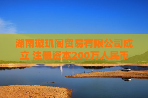 湖南璇玑阁贸易有限公司成立 注册资本200万人民币