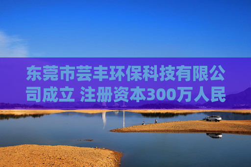 东莞市芸丰环保科技有限公司成立 注册资本300万人民币