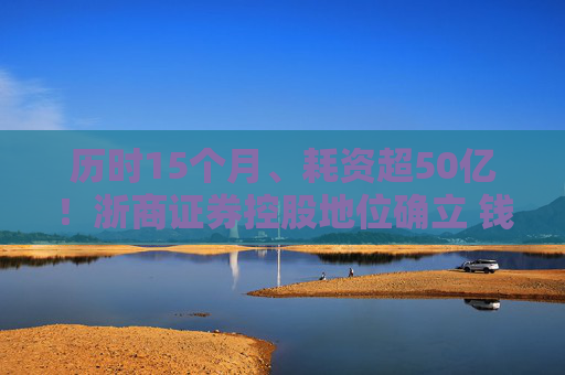 历时15个月、耗资超50亿！浙商证券控股地位确立 钱文海出任国都证券董事长