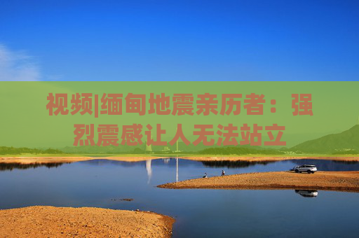 视频|缅甸地震亲历者：强烈震感让人无法站立