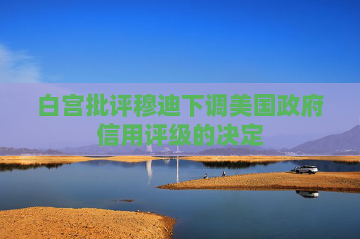 白宫批评穆迪下调美国政府信用评级的决定  第1张