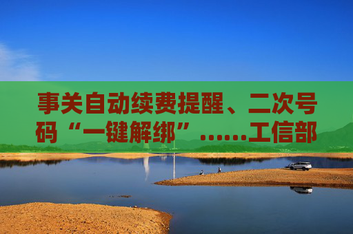 事关自动续费提醒、二次号码“一键解绑”……工信部明确：今年将重点解决