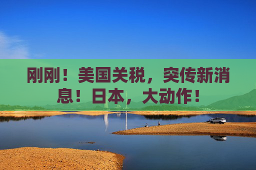 刚刚！美国关税，突传新消息！日本，大动作！