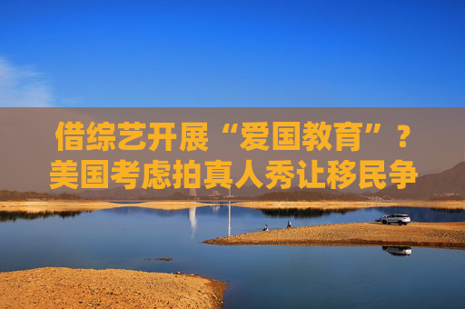 借综艺开展“爱国教育”？美国考虑拍真人秀让移民争夺国籍