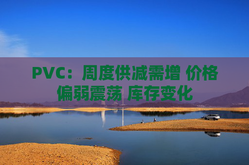 PVC：周度供减需增 价格偏弱震荡 库存变化