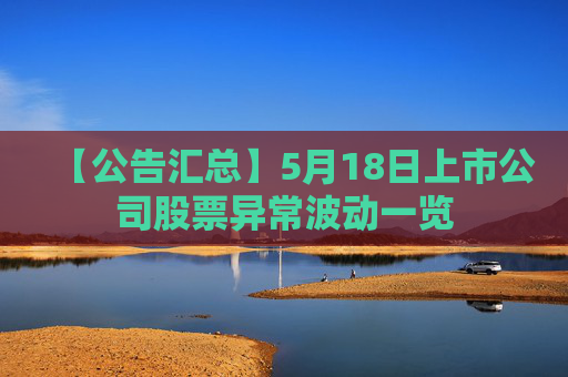 【公告汇总】5月18日上市公司股票异常波动一览