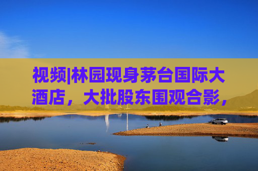 视频|林园现身茅台国际大酒店，大批股东围观合影，有股东直呼“存钱不如买茅台”