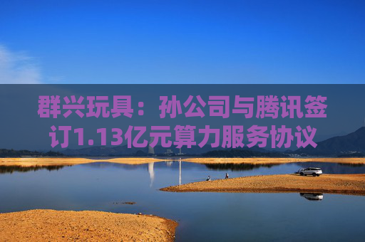 群兴玩具：孙公司与腾讯签订1.13亿元算力服务协议