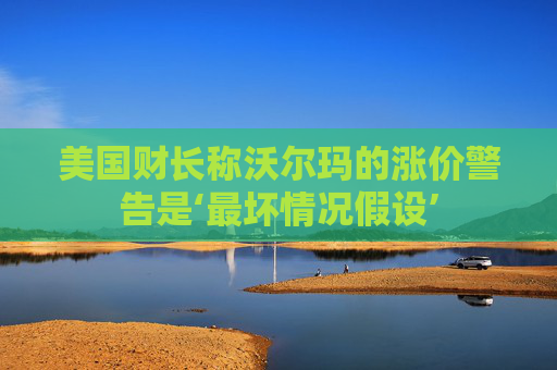 美国财长称沃尔玛的涨价警告是‘最坏情况假设’