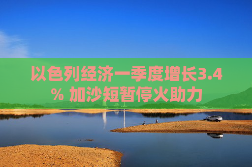 以色列经济一季度增长3.4% 加沙短暂停火助力