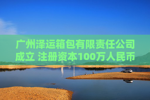 广州泽运箱包有限责任公司成立 注册资本100万人民币