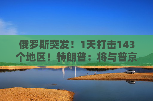 俄罗斯突发！1天打击143个地区！特朗普：将与普京和泽连斯基通话！