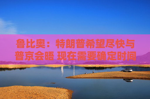 鲁比奥：特朗普希望尽快与普京会晤 现在需要确定时间、地点和议题