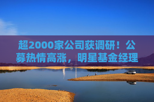 超2000家公司获调研！公募热情高涨，明星基金经理现身