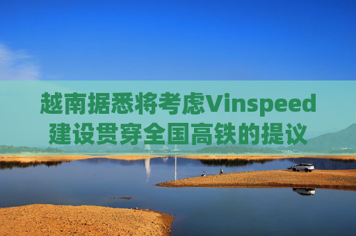 越南据悉将考虑Vinspeed建设贯穿全国高铁的提议
