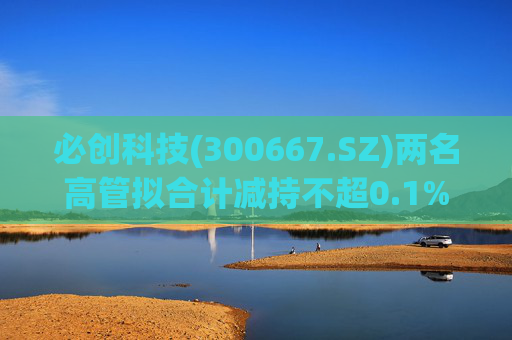 必创科技(300667.SZ)两名高管拟合计减持不超0.1%股份