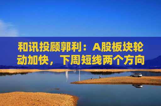 和讯投顾郭利：A股板块轮动加快，下周短线两个方向