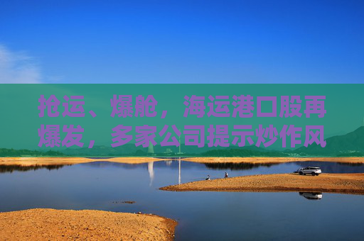 抢运、爆舱，海运港口股再爆发，多家公司提示炒作风险