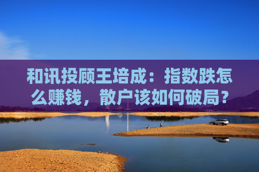 和讯投顾王培成：指数跌怎么赚钱，散户该如何破局？