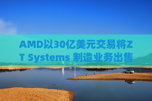 AMD以30亿美元交易将ZT Systems 制造业务出售给Sanmina