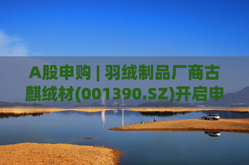 A股申购 | 羽绒制品厂商古麒绒材(001390.SZ)开启申购 与森马服饰(002563.SZ)等建立了合作关系