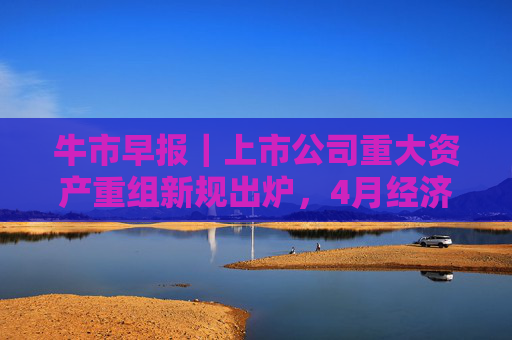牛市早报｜上市公司重大资产重组新规出炉，4月经济数据将公布