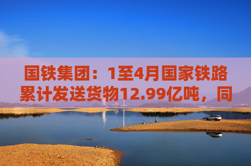 国铁集团：1至4月国家铁路累计发送货物12.99亿吨，同比增长3.6%