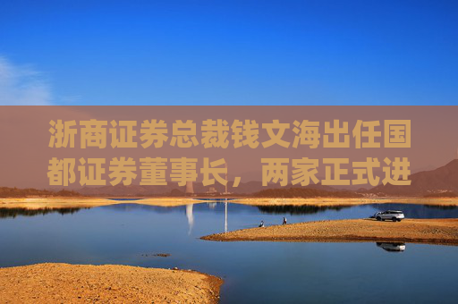 浙商证券总裁钱文海出任国都证券董事长，两家正式进入治理整合阶段