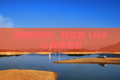 湖南新材料：投资超 1260 亿 规模居首