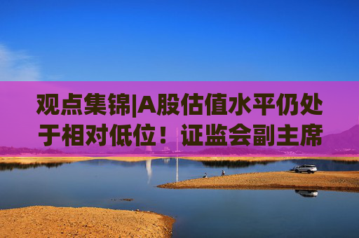 观点集锦|A股估值水平仍处于相对低位！证监会副主席李明：投资中国意味着更高的确定性