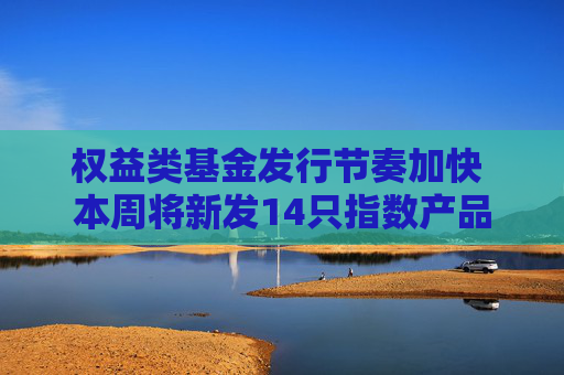 权益类基金发行节奏加快 本周将新发14只指数产品