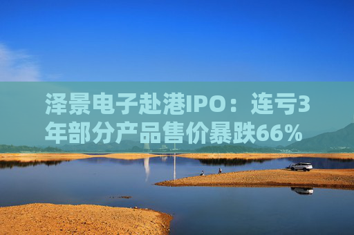 泽景电子赴港IPO：连亏3年部分产品售价暴跌66% 负债率达215%、13.6亿优先股存强赎风险