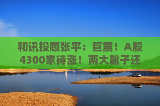 和讯投顾张平：巨震！A股4300家待涨！两大靴子还没落地，又迎压力？  第1张