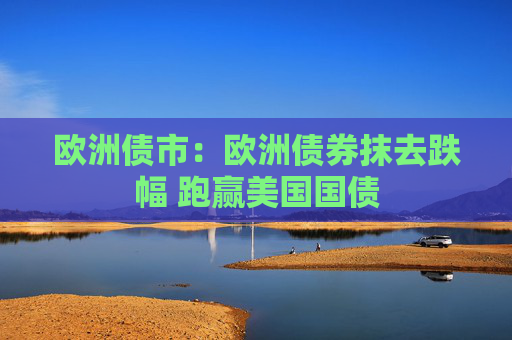 欧洲债市：欧洲债券抹去跌幅 跑赢美国国债