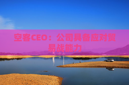 空客CEO：公司具备应对贸易战能力
