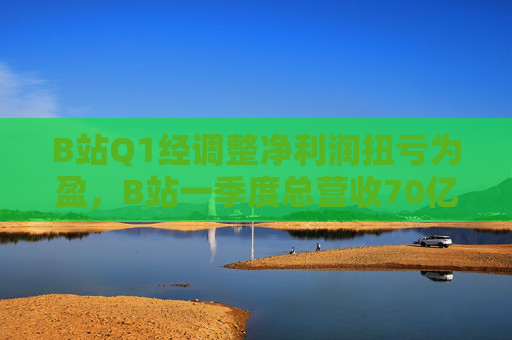 B站Q1经调整净利润扭亏为盈，B站一季度总营收70亿