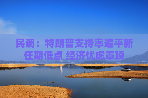 民调：特朗普支持率追平新任期低点 经济忧虑罩顶