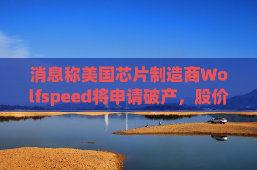 消息称美国芯片制造商Wolfspeed将申请破产，股价盘后暴跌近60%