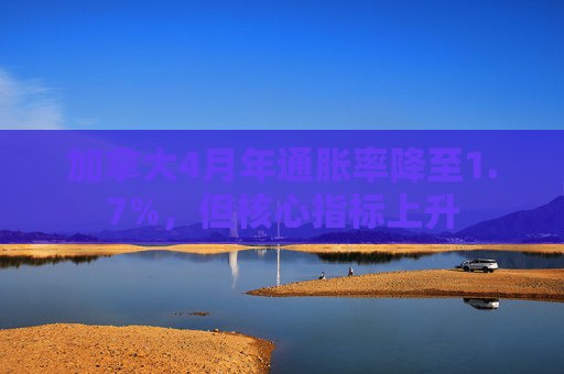 加拿大4月年通胀率降至1.7%，但核心指标上升