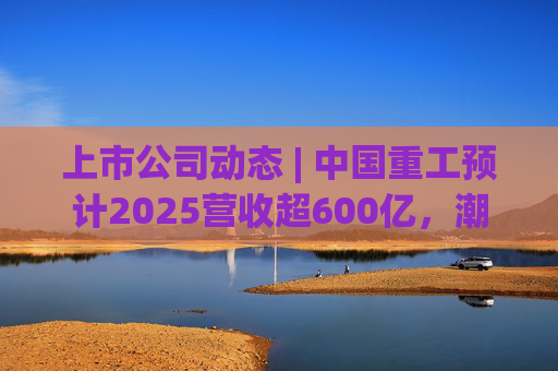 上市公司动态 | 中国重工预计2025营收超600亿，潮宏基、兆易创新拟定“A+H”